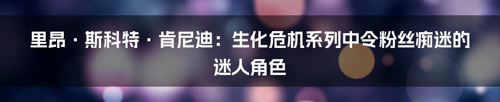 里昂·斯科特·肯尼迪：生化危机系列中令粉丝痴迷的迷人角色