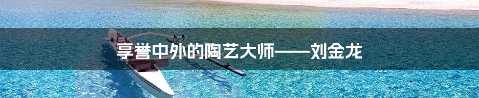 享誉中外的陶艺大师——刘金龙