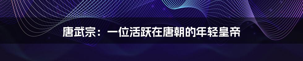 唐武宗:一位活跃在唐朝的年轻皇帝