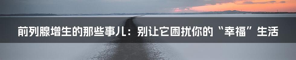 前列腺增生的那些事儿：别让它困扰你的“幸福”生活