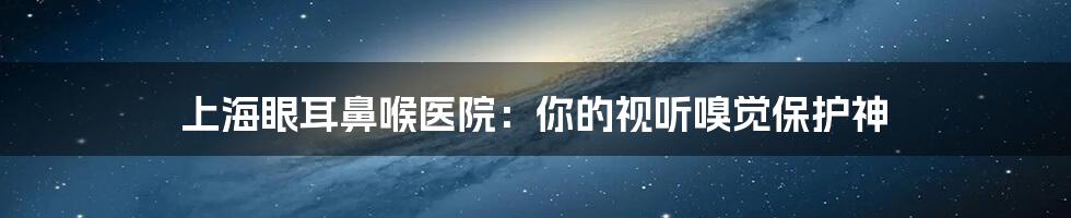 上海眼耳鼻喉医院：你的视听嗅觉保护神