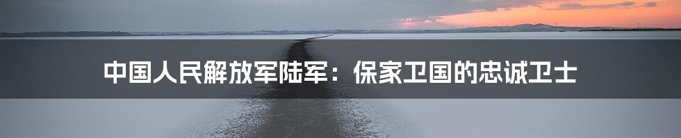 中国人民解放军陆军:保家卫国的忠诚卫士