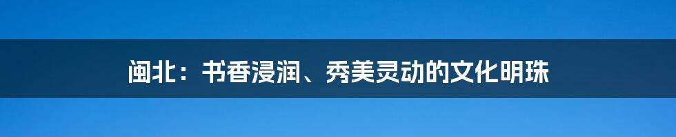 闽北:书香浸润、秀美灵动的文化明珠