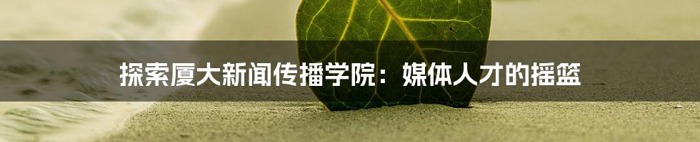 探索厦大新闻传播学院：媒体人才的摇篮