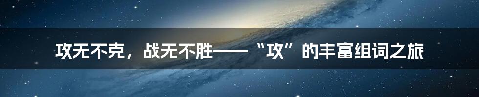 攻无不克,战无不胜——“攻”的丰富组词之旅