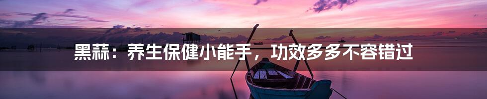 黑蒜：养生保健小能手，功效多多不容错过