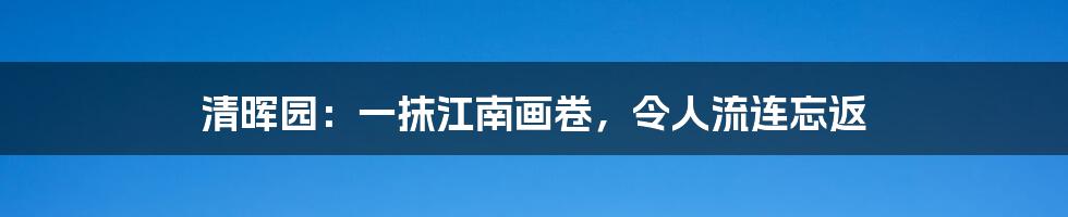 清晖园：一抹江南画卷，令人流连忘返