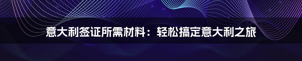 意大利签证所需材料：轻松搞定意大利之旅