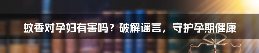 蚊香对孕妇有害吗?破解谣言,守护孕期健康
