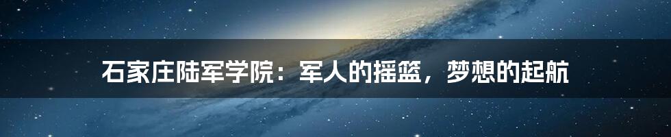 石家庄陆军学院：军人的摇篮，梦想的起航