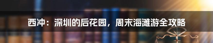 西冲：深圳的后花园，周末海滩游全攻略