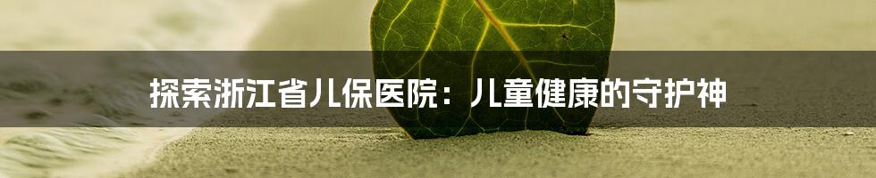 探索浙江省儿保医院：儿童健康的守护神