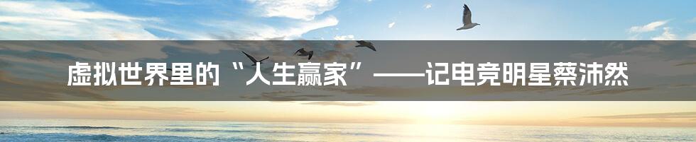 虚拟世界里的“人生赢家”——记电竞明星蔡沛然