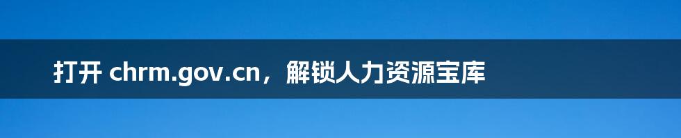 打开 chrm.gov.cn,解锁人力资源宝库