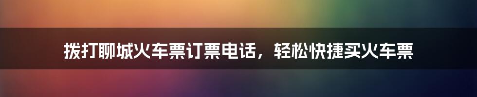 拨打聊城火车票订票电话,轻松快捷买火车票