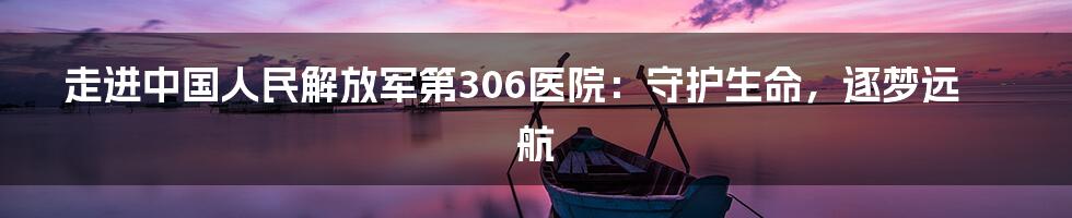 走进中国人民解放军第306医院:守护生命,逐梦远航