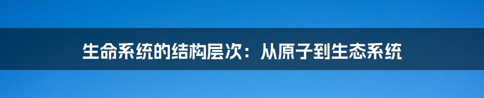生命系统的结构层次：从原子到生态系统