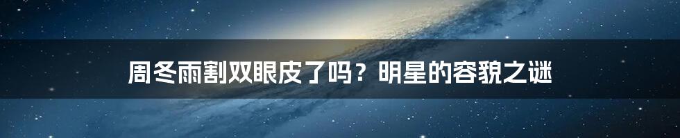周冬雨割双眼皮了吗?明星的容貌之谜