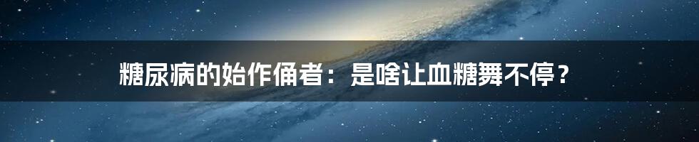 糖尿病的始作俑者:是啥让血糖舞不停?
