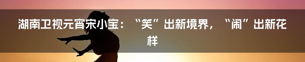 湖南卫视元宵宋小宝：“笑”出新境界，“闹”出新花样