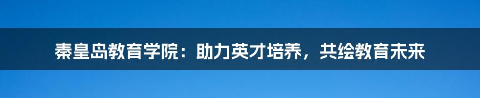 秦皇岛教育学院：助力英才培养，共绘教育未来