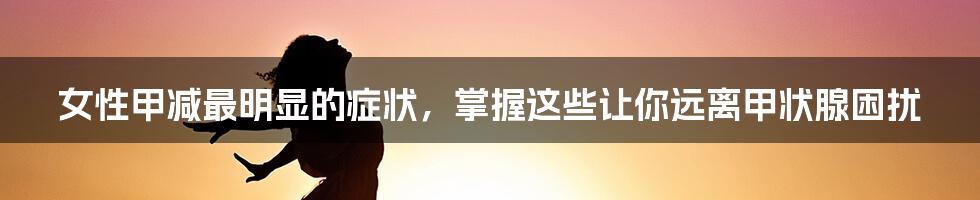女性甲减最明显的症状,掌握这些让你远离甲状腺困扰