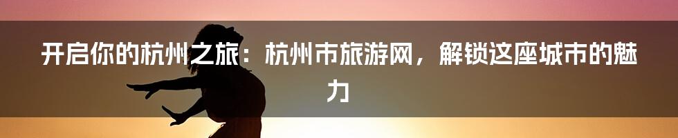 开启你的杭州之旅：杭州市旅游网，解锁这座城市的魅力