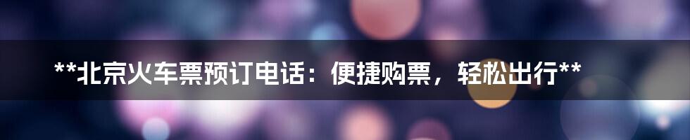 **北京火车票预订电话:便捷购票,轻松出行**