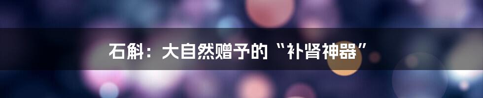 石斛：大自然赠予的“补肾神器”