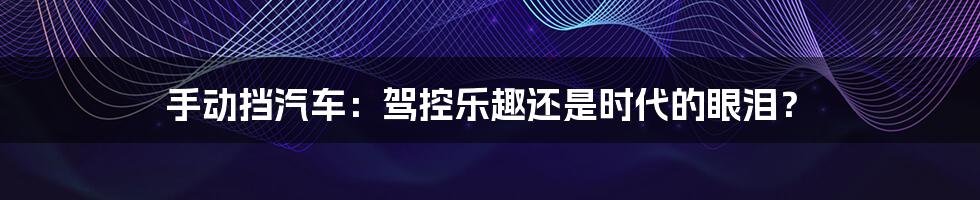 手动挡汽车：驾控乐趣还是时代的眼泪？