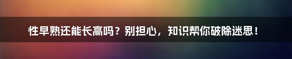 性早熟还能长高吗？别担心，知识帮你破除迷思！