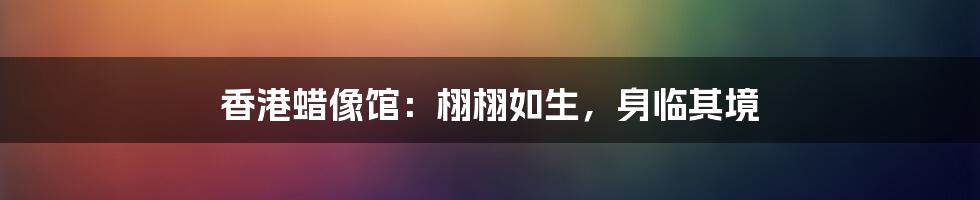 香港蜡像馆:栩栩如生,身临其境