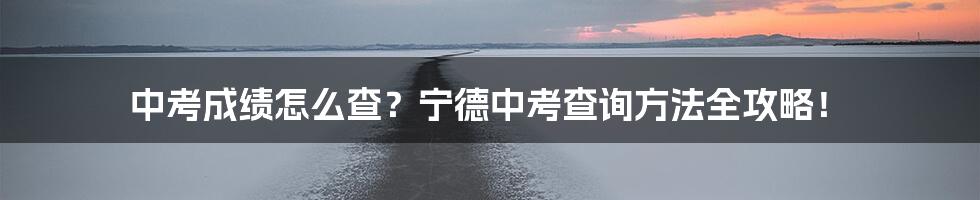 中考成绩怎么查？宁德中考查询方法全攻略！