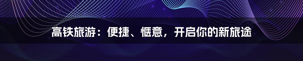 高铁旅游：便捷、惬意，开启你的新旅途