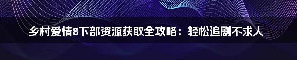 乡村爱情8下部资源获取全攻略:轻松追剧不求人