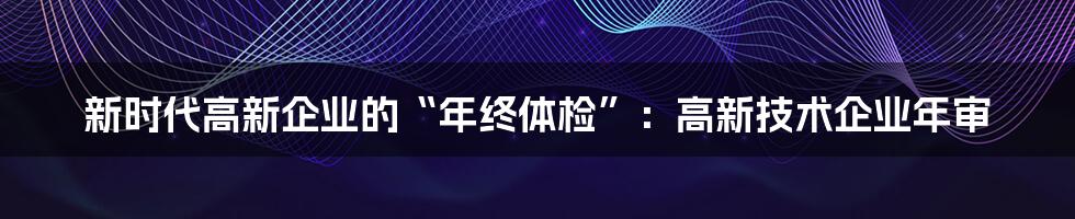 新时代高新企业的“年终体检”:高新技术企业年审