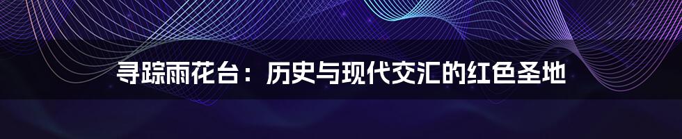寻踪雨花台：历史与现代交汇的红色圣地