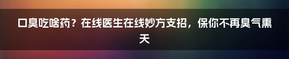 口臭吃啥药?在线医生在线妙方支招,保你不再臭气熏天
