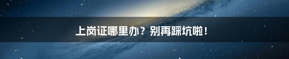 上岗证哪里办?别再踩坑啦!