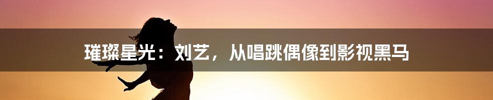 璀璨星光：刘艺，从唱跳偶像到影视黑马