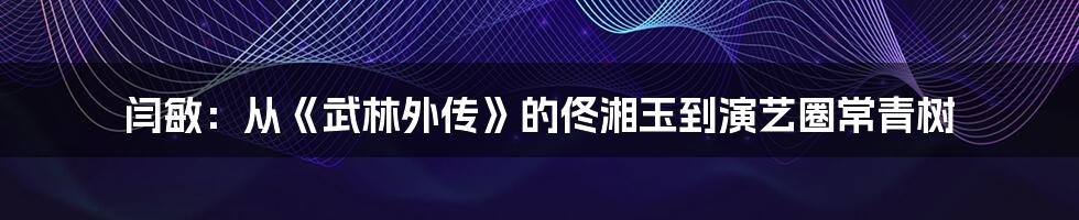 闫敏：从《武林外传》的佟湘玉到演艺圈常青树