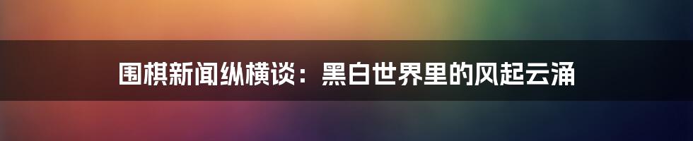 围棋新闻纵横谈:黑白世界里的风起云涌