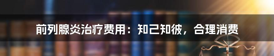 前列腺炎治疗费用：知己知彼，合理消费