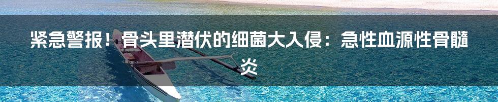 紧急警报!骨头里潜伏的细菌大入侵:急性血源性骨髓炎