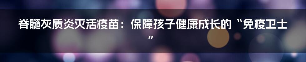 脊髓灰质炎灭活疫苗:保障孩子健康成长的“免疫卫士”