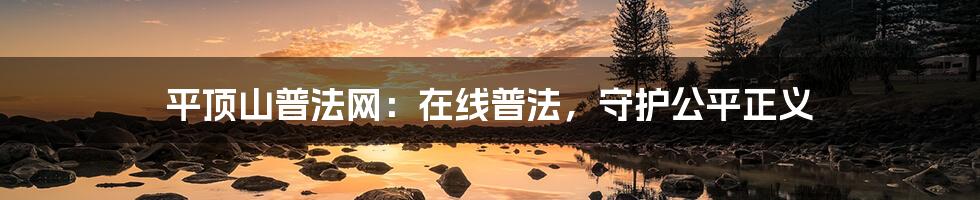 平顶山普法网:在线普法,守护公平正义