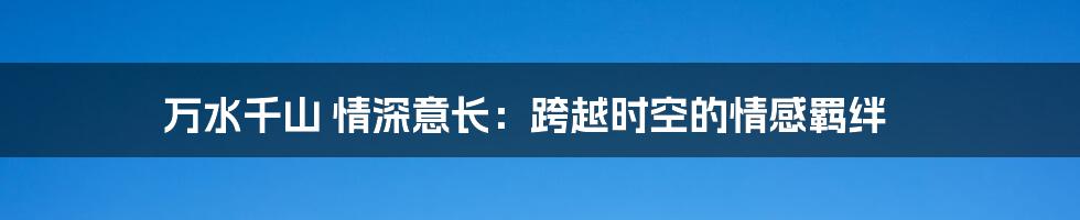万水千山 情深意长：跨越时空的情感羁绊
