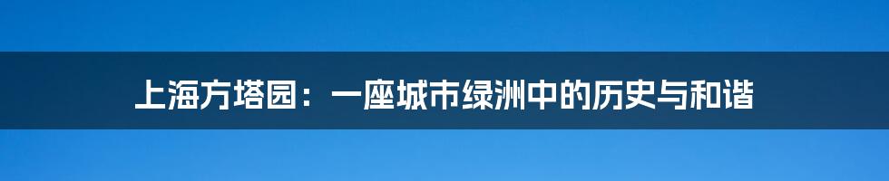 上海方塔园:一座城市绿洲中的历史与和谐
