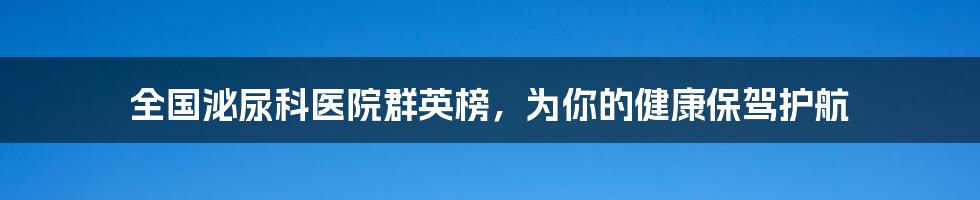 全国泌尿科医院群英榜，为你的健康保驾护航