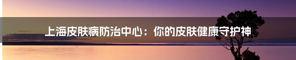 上海皮肤病防治中心:你的皮肤健康守护神